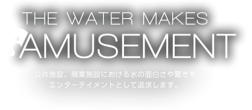 THE WATER MAKES AMUSEMENT テーマパークやアミューズメント施設における水の面白さや驚きをエンターテイメントとして追求します。